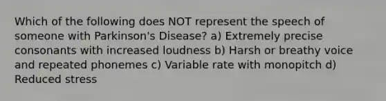 Which of the following does NOT represent the speech of someone with Parkinson's Disease? a) Extremely precise consonants with increased loudness b) Harsh or breathy voice and repeated phonemes c) Variable rate with monopitch d) Reduced stress