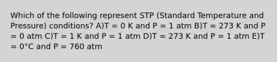 Which of the following represent STP (Standard Temperature and Pressure) conditions? A)T = 0 K and P = 1 atm B)T = 273 K and P = 0 atm C)T = 1 K and P = 1 atm D)T = 273 K and P = 1 atm E)T = 0°C and P = 760 atm