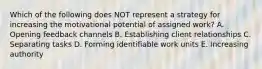 Which of the following does NOT represent a strategy for increasing the motivational potential of assigned​ work? A. Opening feedback channels B. Establishing client relationships C. Separating tasks D. Forming identifiable work units E. Increasing authority