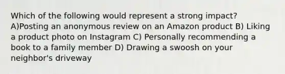 Which of the following would represent a strong impact? A)Posting an anonymous review on an Amazon product B) Liking a product photo on Instagram C) Personally recommending a book to a family member D) Drawing a swoosh on your neighbor's driveway