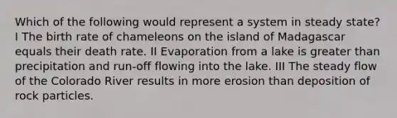 Which of the following would represent a system in steady state? I The birth rate of chameleons on the island of Madagascar equals their death rate. II Evaporation from a lake is greater than precipitation and run-off flowing into the lake. III The steady flow of the Colorado River results in more erosion than deposition of rock particles.