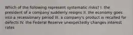 Which of the following represent systematic risks? I. the president of a company suddenly resigns II. the economy goes into a recessionary period III. a company's product is recalled for defects IV. the Federal Reserve unexpectedly changes interest rates