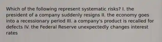 Which of the following represent systematic risks? I. the president of a company suddenly resigns II. the economy goes into a recessionary period III. a company's product is recalled for defects IV. the Federal Reserve unexpectedly changes interest rates