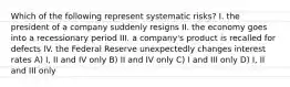 Which of the following represent systematic risks? I. the president of a company suddenly resigns II. the economy goes into a recessionary period III. a company's product is recalled for defects IV. the Federal Reserve unexpectedly changes interest rates A) I, II and IV only B) II and IV only C) I and III only D) I, II and III only