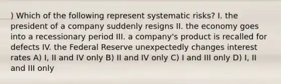 ) Which of the following represent systematic risks? I. the president of a company suddenly resigns II. the economy goes into a recessionary period III. a company's product is recalled for defects IV. the Federal Reserve unexpectedly changes interest rates A) I, II and IV only B) II and IV only C) I and III only D) I, II and III only