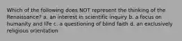 Which of the following does NOT represent the thinking of the Renaissance? a. an interest in scientific inquiry b. a focus on humanity and life c. a questioning of blind faith d. an exclusively religious orientation