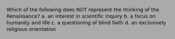 Which of the following does NOT represent the thinking of the Renaissance? a. an interest in scientific inquiry b. a focus on humanity and life c. a questioning of blind faith d. an exclusively religious orientation