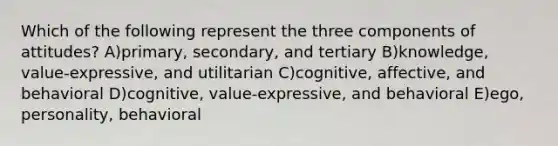 Which of the following represent the three components of attitudes? A)primary, secondary, and tertiary B)knowledge, value-expressive, and utilitarian C)cognitive, affective, and behavioral D)cognitive, value-expressive, and behavioral E)ego, personality, behavioral