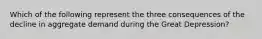 Which of the following represent the three consequences of the decline in aggregate demand during the Great Depression?