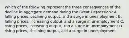 Which of the following represent the three consequences of the decline in aggregate demand during the Great Depression? A. falling prices, declining output, and a surge in unemployment B. falling prices, increasing output, and a surge in unemployment C. rising prices, increasing output, and a surge in unemployment D. rising prices, declining output, and a surge in unemployment
