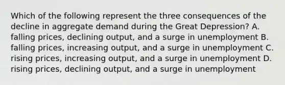 Which of the following represent the three consequences of the decline in aggregate demand during the Great Depression? A. falling prices, declining output, and a surge in unemployment B. falling prices, increasing output, and a surge in unemployment C. rising prices, increasing output, and a surge in unemployment D. rising prices, declining output, and a surge in unemployment