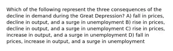 Which of the following represent the three consequences of the decline in demand during the Great Depression? A) fall in prices, decline in output, and a surge in unemployment B) rise in prices, decline in output, and a surge in unemployment C) rise in prices, increase in output, and a surge in unemployment D) fall in prices, increase in output, and a surge in unemployment