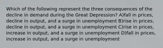 Which of the following represent the three consequences of the decline in demand during the Great Depression? A)fall in prices, decline in output, and a surge in unemployment B)rise in prices, decline in output, and a surge in unemployment C)rise in prices, increase in output, and a surge in unemployment D)fall in prices, increase in output, and a surge in unemployment