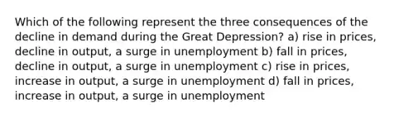 Which of the following represent the three consequences of the decline in demand during the Great Depression? a) rise in prices, decline in output, a surge in unemployment b) fall in prices, decline in output, a surge in unemployment c) rise in prices, increase in output, a surge in unemployment d) fall in prices, increase in output, a surge in unemployment