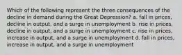 Which of the following represent the three consequences of the decline in demand during the Great Depression? a. fall in prices, decline in output, and a surge in unemployment b. rise in prices, decline in output, and a surge in unemployment c. rise in prices, increase in output, and a surge in unemployment d. fall in prices, increase in output, and a surge in unemployment