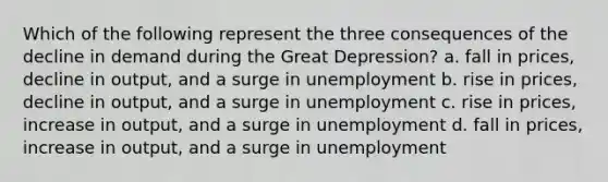 Which of the following represent the three consequences of the decline in demand during the Great Depression? a. fall in prices, decline in output, and a surge in unemployment b. rise in prices, decline in output, and a surge in unemployment c. rise in prices, increase in output, and a surge in unemployment d. fall in prices, increase in output, and a surge in unemployment