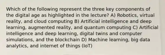 Which of the following represent the three key components of the digital age as highlighted in the lecture? A) Robotics, virtual reality, and cloud computing B) Artificial intelligence and deep learning, augmented reality, and quantum computing C) Artificial intelligence and deep learning, digital twins and computer simulations, and the blockchain D) Machine learning, big data analytics, and internet of things (IoT)