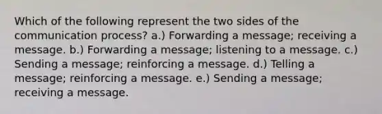 Which of the following represent the two sides of the communication process? a.) Forwarding a message; receiving a message. b.) Forwarding a message; listening to a message. c.) Sending a message; reinforcing a message. d.) Telling a message; reinforcing a message. e.) Sending a message; receiving a message.