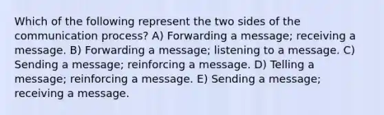 Which of the following represent the two sides of the communication process? A) Forwarding a message; receiving a message. B) Forwarding a message; listening to a message. C) Sending a message; reinforcing a message. D) Telling a message; reinforcing a message. E) Sending a message; receiving a message.