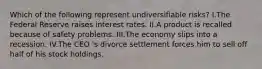 Which of the following represent undiversifiable risks? I.The Federal Reserve raises interest rates. II.A product is recalled because of safety problems. III.The economy slips into a recession. IV.The CEO 's divorce settlement forces him to sell off half of his stock holdings.