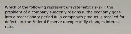 Which of the following represent unsystematic risks? I. the president of a company suddenly resigns II. the economy goes into a recessionary period III. a company's product is recalled for defects IV. the Federal Reserve unexpectedly changes interest rates