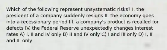 Which of the following represent unsystematic risks? I. the president of a company suddenly resigns II. the economy goes into a recessionary period III. a company's product is recalled for defects IV. the Federal Reserve unexpectedly changes interest rates A) I, II and IV only B) II and IV only C) I and III only D) I, II and III only