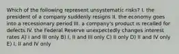 Which of the following represent unsystematic risks? I. the president of a company suddenly resigns II. the economy goes into a recessionary period III. a company's product is recalled for defects IV. the Federal Reserve unexpectedly changes interest rates A) I and III only B) I, II and III only C) II only D) II and IV only E) I, II and IV only