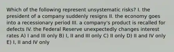 Which of the following represent unsystematic risks? I. the president of a company suddenly resigns II. the economy goes into a recessionary period III. a company's product is recalled for defects IV. the Federal Reserve unexpectedly changes interest rates A) I and III only B) I, II and III only C) II only D) II and IV only E) I, II and IV only