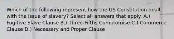 Which of the following represent how the US Constitution dealt with the issue of slavery? Select all answers that apply. A.) Fugitive Slave Clause B.) Three-Fifths Compromise C.) Commerce Clause D.) Necessary and Proper Clause