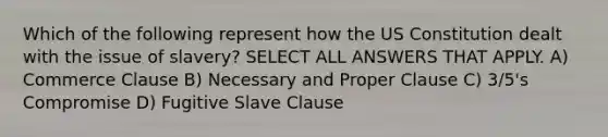 Which of the following represent how the US Constitution dealt with the issue of slavery? SELECT ALL ANSWERS THAT APPLY. A) Commerce Clause B) Necessary and Proper Clause C) 3/5's Compromise D) Fugitive Slave Clause