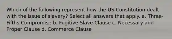 Which of the following represent how the US Constitution dealt with the issue of slavery? Select all answers that apply. a. Three-Fifths Compromise b. Fugitive Slave Clause c. Necessary and Proper Clause d. Commerce Clause