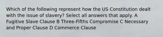 Which of the following represent how the US Constitution dealt with the issue of slavery? Select all answers that apply. A Fugitive Slave Clause B Three-Fifths Compromise C Necessary and Proper Clause D Commerce Clause