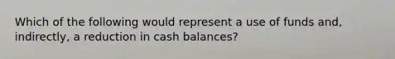 Which of the following would represent a use of funds and, indirectly, a reduction in cash balances?