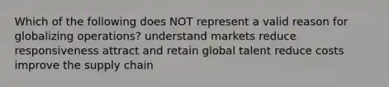 Which of the following does NOT represent a valid reason for globalizing operations? understand markets reduce responsiveness attract and retain global talent reduce costs improve the supply chain