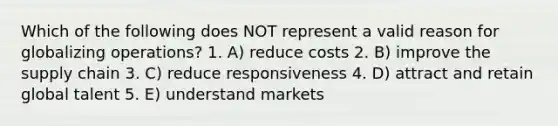 Which of the following does NOT represent a valid reason for globalizing operations? 1. A) reduce costs 2. B) improve the supply chain 3. C) reduce responsiveness 4. D) attract and retain global talent 5. E) understand markets