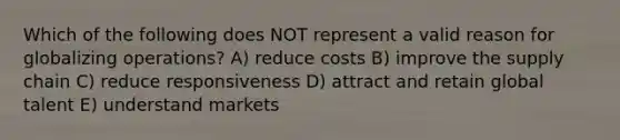 Which of the following does NOT represent a valid reason for globalizing operations? A) reduce costs B) improve the supply chain C) reduce responsiveness D) attract and retain global talent E) understand markets