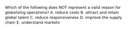 Which of the following does NOT represent a valid reason for globalizing​ operations? A. reduce costs B. attract and retain global talent C. reduce responsiveness D. improve the supply chain E. understand markets