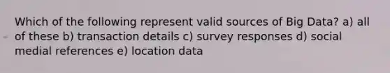 Which of the following represent valid sources of Big Data? a) all of these b) transaction details c) survey responses d) social medial references e) location data