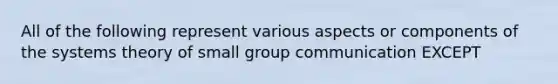 All of the following represent various aspects or components of the systems theory of small group communication EXCEPT