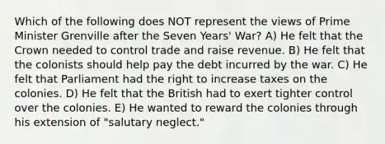 Which of the following does NOT represent the views of Prime Minister Grenville after the Seven Years' War? A) He felt that the Crown needed to control trade and raise revenue. B) He felt that the colonists should help pay the debt incurred by the war. C) He felt that Parliament had the right to increase taxes on the colonies. D) He felt that the British had to exert tighter control over the colonies. E) He wanted to reward the colonies through his extension of "salutary neglect."