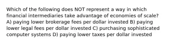 Which of the following does NOT represent a way in which financial intermediaries take advantage of economies of scale? A) paying lower brokerage fees per dollar invested B) paying lower legal fees per dollar invested C) purchasing sophisticated computer systems D) paying lower taxes per dollar invested