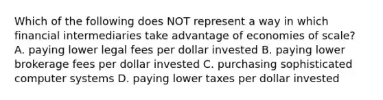 Which of the following does NOT represent a way in which financial intermediaries take advantage of economies of​ scale? A. paying lower legal fees per dollar invested B. paying lower brokerage fees per dollar invested C. purchasing sophisticated computer systems D. paying lower taxes per dollar invested