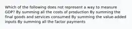 Which of the following does not represent a way to measure GDP? By summing all the costs of production By summing the final goods and services consumed By summing the value-added inputs By summing all the factor payments