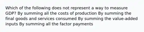 Which of the following does not represent a way to measure GDP? By summing all the costs of production By summing the final goods and services consumed By summing the value-added inputs By summing all the factor payments