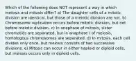 Which of the following does NOT represent a way in which meiosis and mitosis differ? a) The daughter cells of a mitotic division are identical, but those of a meiotic division are not. b) Chromosome replication occurs before mitotic division, but not before meiotic division. c) In anaphase of mitosis, sister chromatids are separated, but in anaphase I of meiosis, homologous chromosomes are separated. d) In mitosis, each cell divides only once, but meiosis consists of two successive divisions. e) Mitosis can occur in either haploid or diploid cells, but meiosis occurs only in diploid cells.