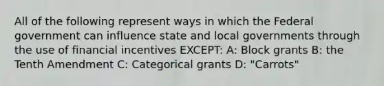 All of the following represent ways in which the Federal government can influence state and local governments through the use of financial incentives EXCEPT: A: Block grants B: the Tenth Amendment C: Categorical grants D: "Carrots"