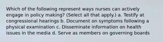 Which of the following represent ways nurses can actively engage in policy making? (Select all that apply.) a. Testify at congressional hearings b. Document on symptoms following a physical examination c. Disseminate information on health issues in the media d. Serve as members on governing boards