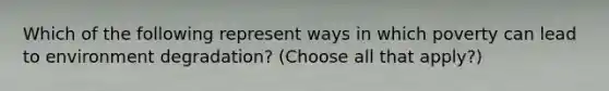 Which of the following represent ways in which poverty can lead to environment degradation? (Choose all that apply?)