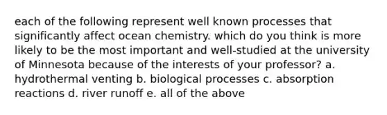 each of the following represent well known processes that significantly affect ocean chemistry. which do you think is more likely to be the most important and well-studied at the university of Minnesota because of the interests of your professor? a. hydrothermal venting b. biological processes c. absorption reactions d. river runoff e. all of the above