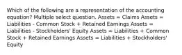 Which of the following are a representation of the accounting equation? Multiple select question. Assets = Claims Assets = Liabilities - Common Stock + Retained Earnings Assets = Liabilities - Stockholders' Equity Assets = Liabilities + Common Stock + Retained Earnings Assets = Liabilities + Stockholders' Equity